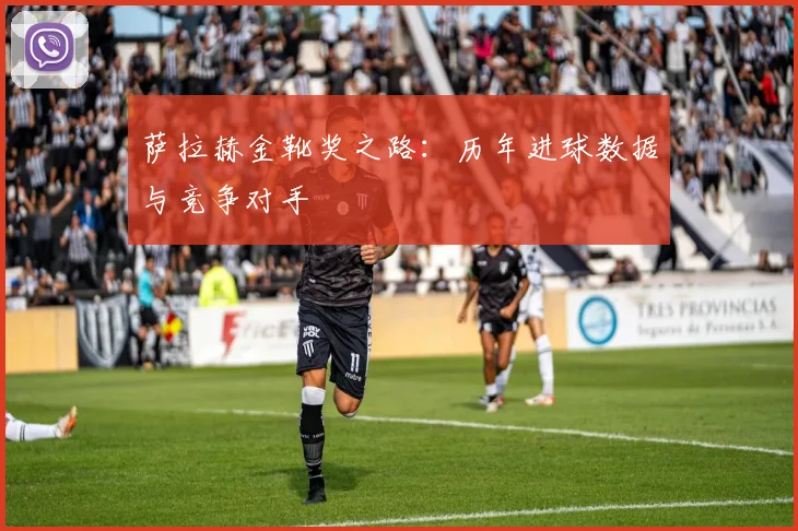 萨拉赫金靴奖之路:历年进球数据与竞争对手