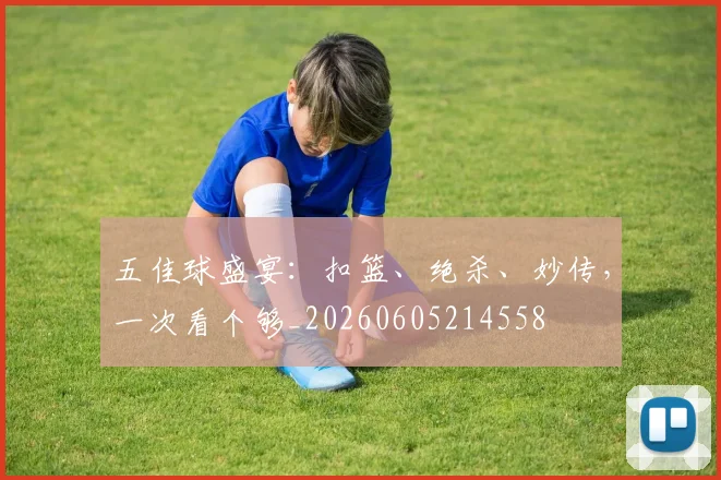 五佳球盛宴:扣篮、绝杀、妙传,一次看个够_20260605214558