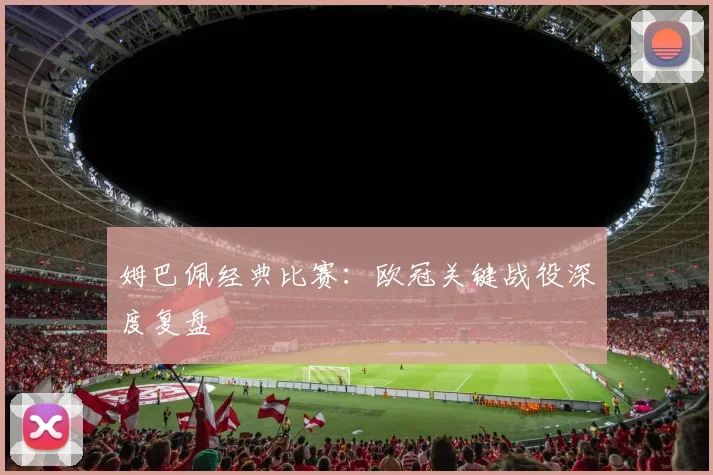 姆巴佩经典比赛：欧冠关键战役深度复盘