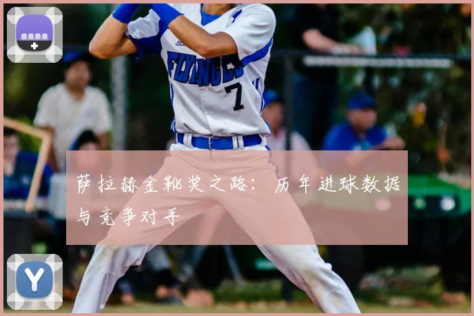 萨拉赫金靴奖之路:历年进球数据与竞争对手