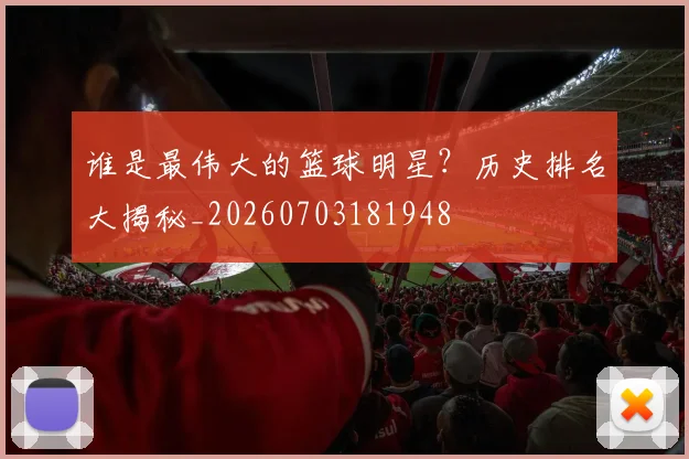 谁是最伟大的篮球明星?历史排名大揭秘_20260703181948