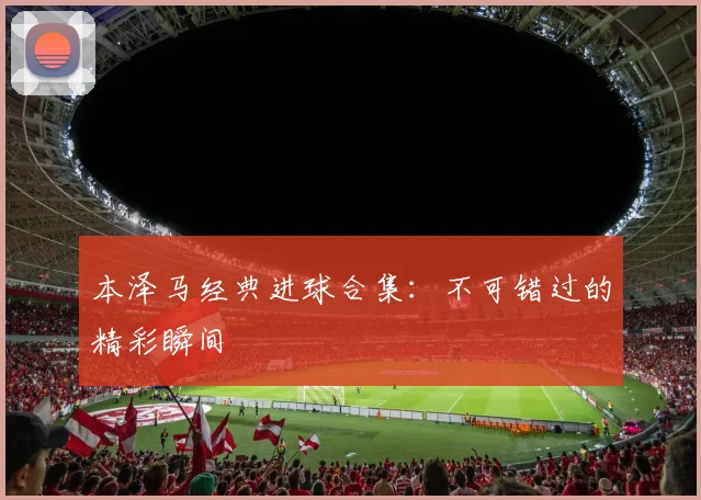 本泽马经典进球合集:不可错过的精彩瞬间
