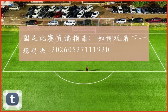 国足比赛直播指南:如何观看下一场对决_20260527111920