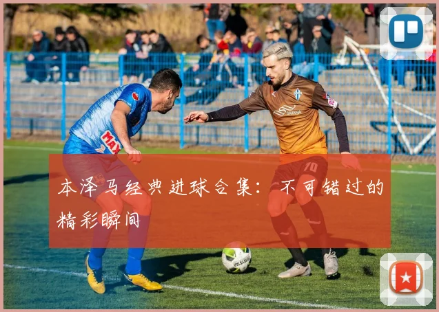 本泽马经典进球合集:不可错过的精彩瞬间