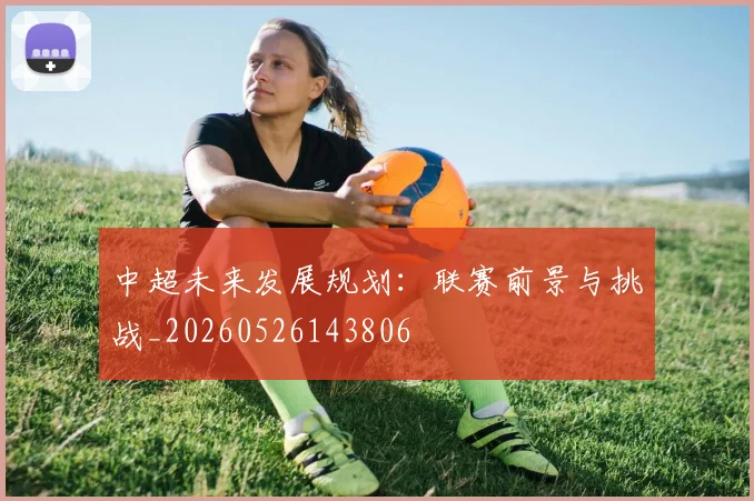 中超未来发展规划:联赛前景与挑战_20260526143806