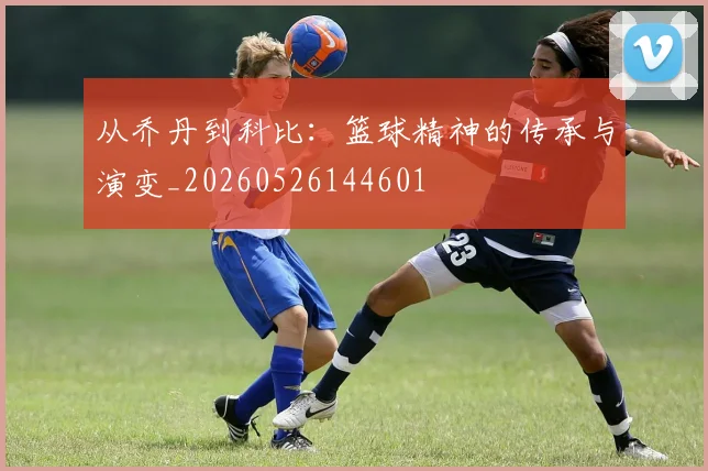 从乔丹到科比:篮球精神的传承与演变_20260526144601